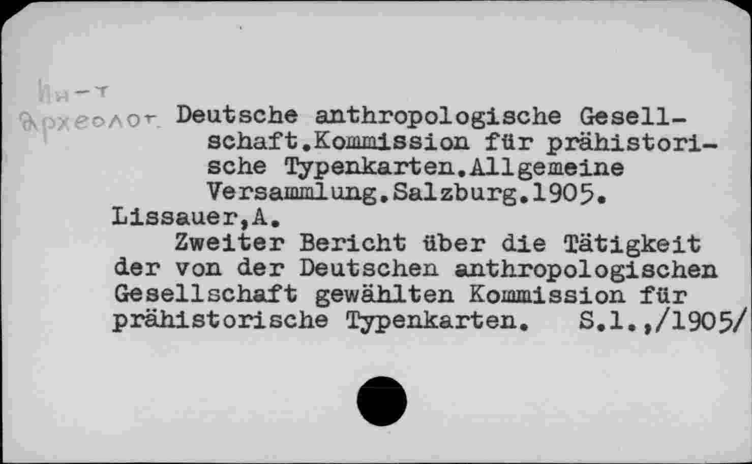 ﻿ÇRpx
Ин~т
еолот Deutsche anthropologische Gesellschaft. Kommission für prähistorische Typenkarten.Allgemeine Ve rsamrnlung.Salzburg,190 5.
Lissauer,A.
Zweiter Bericht über die Tätigkeit der von der Deutschen anthropologischen Gesellschaft gewählten Kommission für prähistorische Typenkarten. S.l.,/1905/